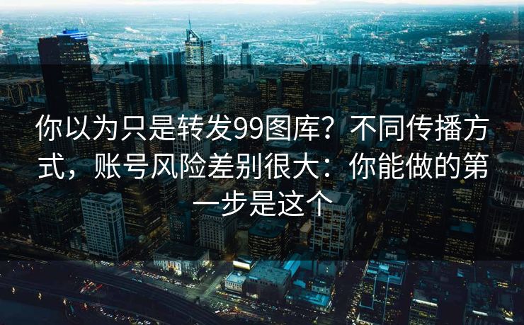 你以为只是转发99图库？不同传播方式，账号风险差别很大：你能做的第一步是这个