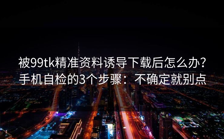 被99tk精准资料诱导下载后怎么办？手机自检的3个步骤：不确定就别点