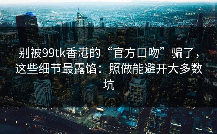 别被99tk香港的“官方口吻”骗了，这些细节最露馅：照做能避开大多数坑