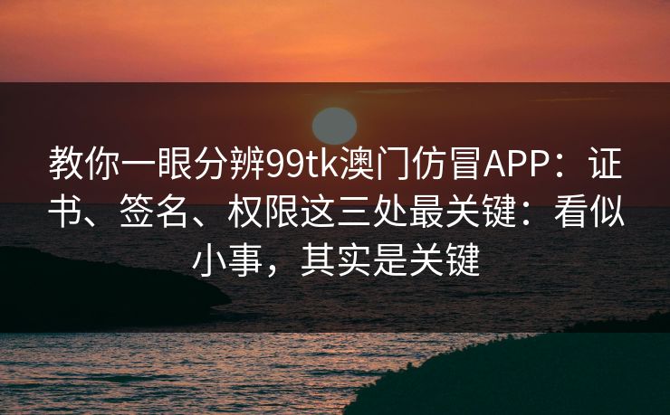 教你一眼分辨99tk澳门仿冒APP：证书、签名、权限这三处最关键：看似小事，其实是关键