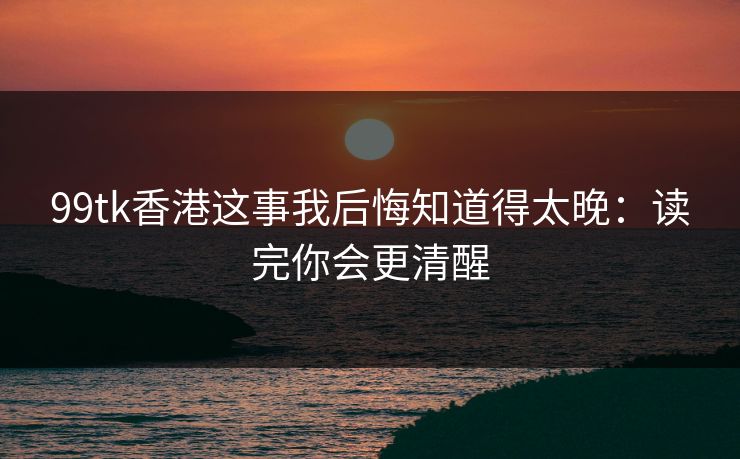 99tk香港这事我后悔知道得太晚：读完你会更清醒