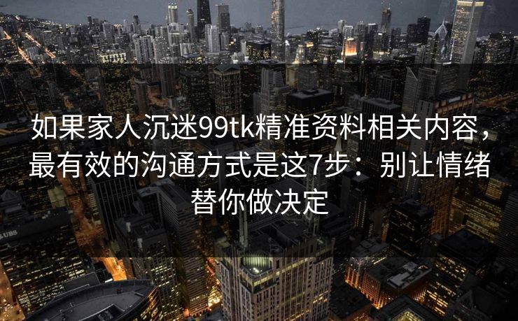 如果家人沉迷99tk精准资料相关内容，最有效的沟通方式是这7步：别让情绪替你做决定