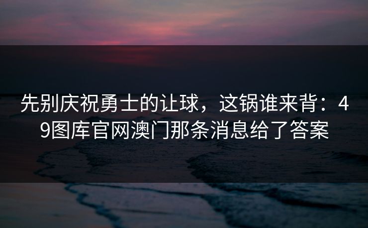 先别庆祝勇士的让球，这锅谁来背：49图库官网澳门那条消息给了答案