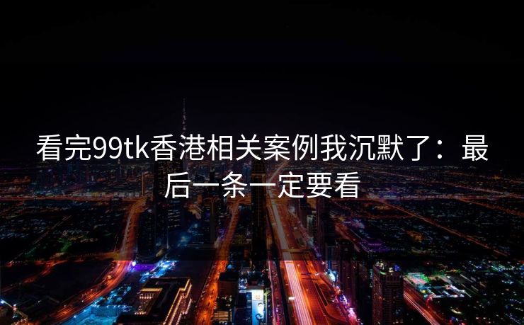 看完99tk香港相关案例我沉默了：最后一条一定要看