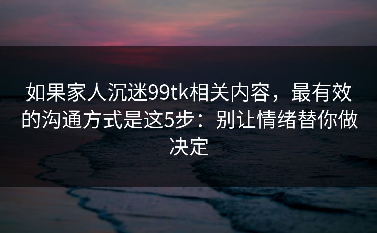 如果家人沉迷99tk相关内容，最有效的沟通方式是这5步：别让情绪替你做决定