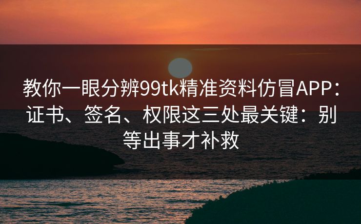 教你一眼分辨99tk精准资料仿冒APP：证书、签名、权限这三处最关键：别等出事才补救