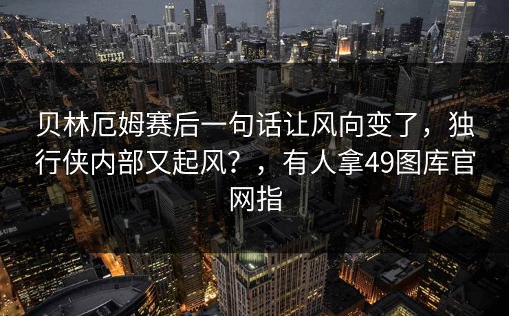 贝林厄姆赛后一句话让风向变了，独行侠内部又起风？，有人拿49图库官网指