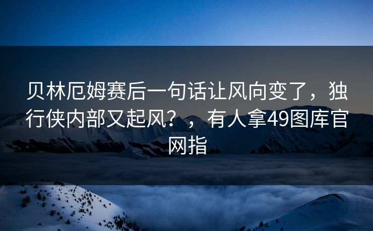 贝林厄姆赛后一句话让风向变了，独行侠内部又起风？，有人拿49图库官网指