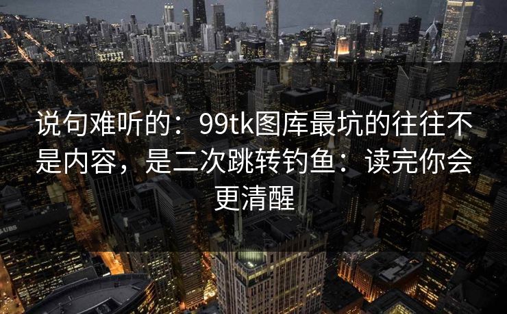 说句难听的：99tk图库最坑的往往不是内容，是二次跳转钓鱼：读完你会更清醒