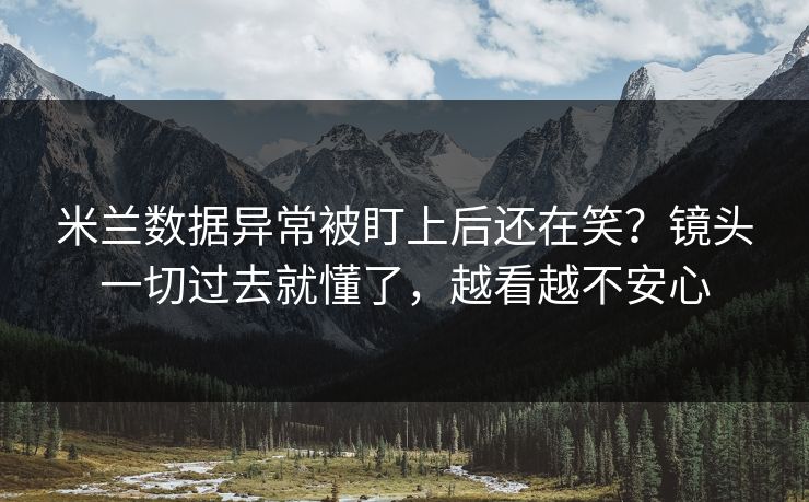 米兰数据异常被盯上后还在笑？镜头一切过去就懂了，越看越不安心