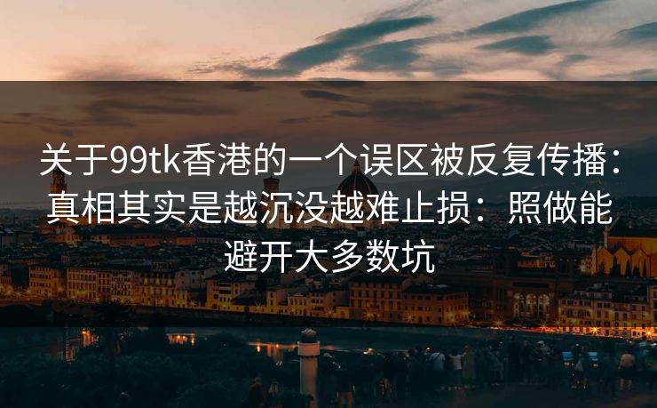 关于99tk香港的一个误区被反复传播：真相其实是越沉没越难止损：照做能避开大多数坑