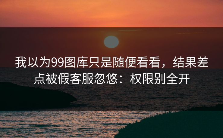 我以为99图库只是随便看看，结果差点被假客服忽悠：权限别全开