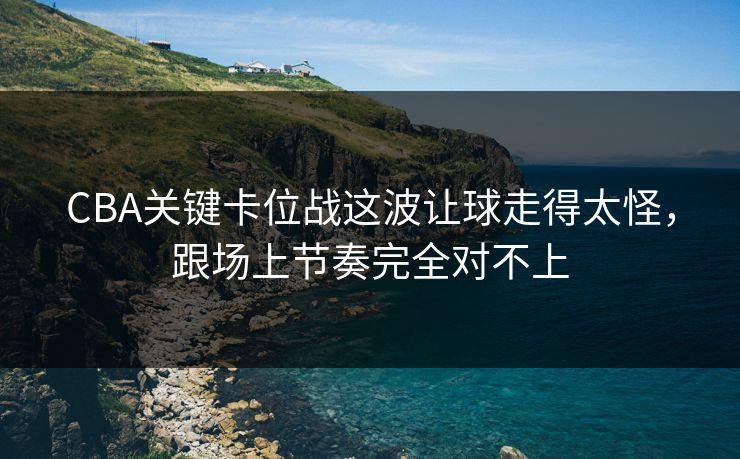 CBA关键卡位战这波让球走得太怪，跟场上节奏完全对不上