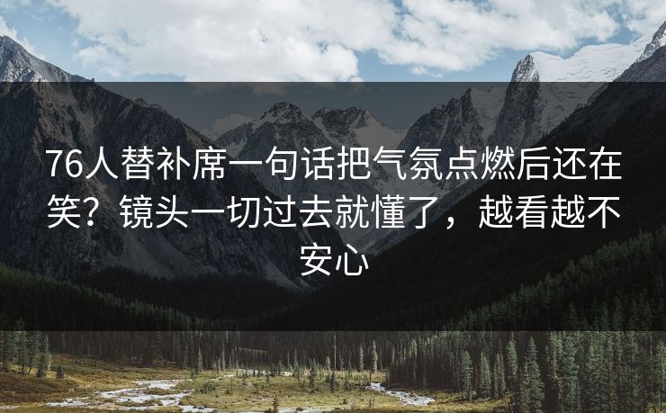76人替补席一句话把气氛点燃后还在笑？镜头一切过去就懂了，越看越不安心