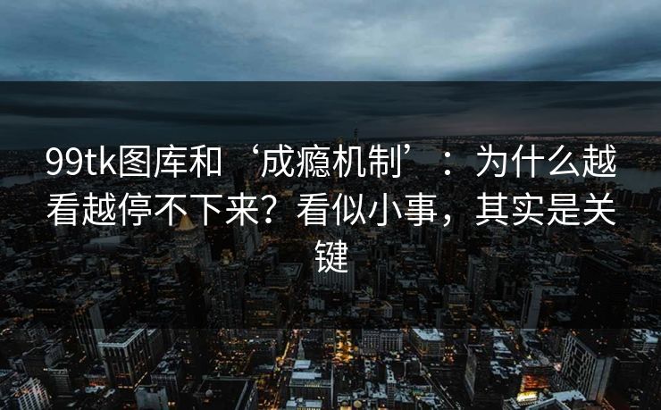 99tk图库和‘成瘾机制’：为什么越看越停不下来？看似小事，其实是关键