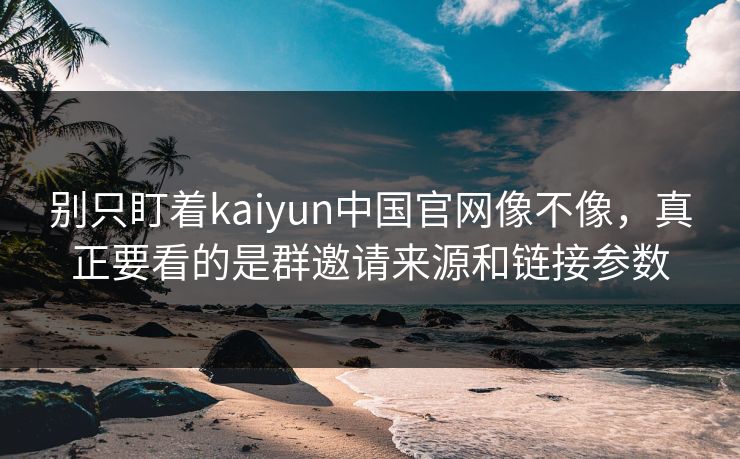 别只盯着kaiyun中国官网像不像，真正要看的是群邀请来源和链接参数