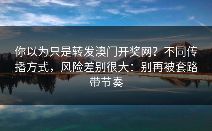 你以为只是转发澳门开奖网？不同传播方式，风险差别很大：别再被套路带节奏