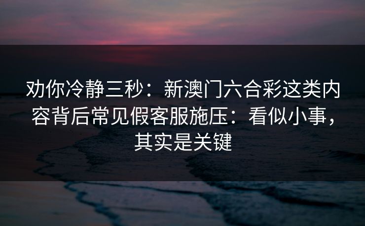 劝你冷静三秒：新澳门六合彩这类内容背后常见假客服施压：看似小事，其实是关键