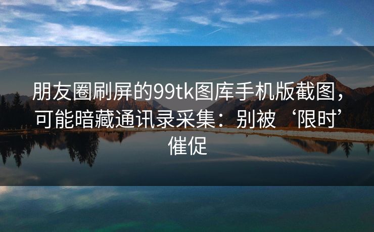 朋友圈刷屏的99tk图库手机版截图，可能暗藏通讯录采集：别被‘限时’催促