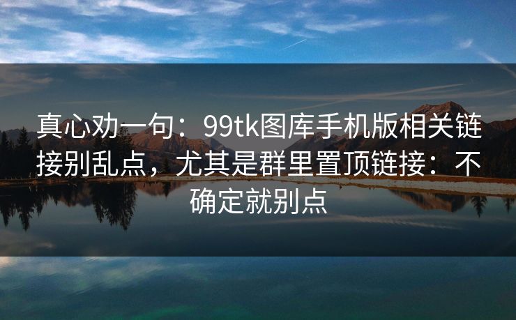 真心劝一句：99tk图库手机版相关链接别乱点，尤其是群里置顶链接：不确定就别点