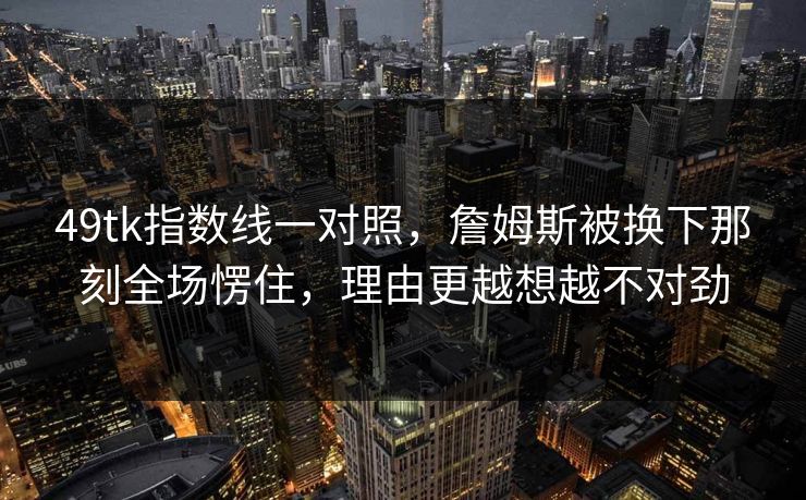 49tk指数线一对照，詹姆斯被换下那刻全场愣住，理由更越想越不对劲