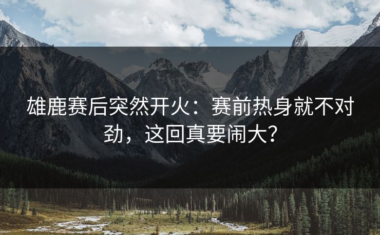 雄鹿赛后突然开火：赛前热身就不对劲，这回真要闹大？